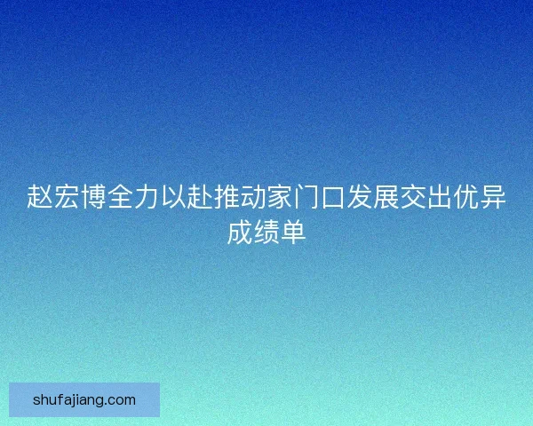 赵宏博全力以赴推动家门口发展交出优异成绩单