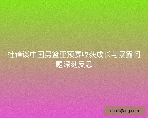 杜锋谈中国男篮亚预赛收获成长与暴露问题深刻反思