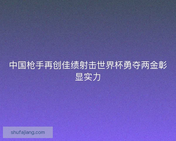 中国枪手再创佳绩射击世界杯勇夺两金彰显实力